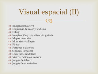 Visual espacial (II)
                 
   Imaginación activa
   Esquemas de color y texturas
   Dibujo
   Imaginación y visualización guiada
   Mapas mentales
   Montajes y collages
   Pintar
   Patrones y diseños
   Simular, fantasear
   Escultura, modelado
   Vídeos, películas, cómics
   Juegos de tablero
   Juegos de orientación
 