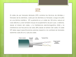 STP
El cable de par trenzado blindado (STP) combina las técnicas de blindaje y
trenzado de los alambres, cada par de alambres es trenzado y luego envuelto
en una lámina metálica. STP usualmente es un cable de 150 ohms, reduce el
ruido eléctrico y este también incluye el acoplamiento de par a par, o diafonía,
desde el interior del cable, y la interferencia electromagnética (EMI) y la
interferencia de frecuencia de radio (RFI) desde el exterior del cable. El cable
STP debe seguir especificaciones precisas respecto a la cantidad de trenzados
existentes cada 30 cm (1 pie) de cable.
 