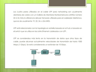 Los cuatro pares utilizados en el cable UTP para networking son usualmente
alambres de cobre con un Calibre de Alambres Norteamericano (AWG) número
22 ó 24. Esto lo diferencia del par trenzado utilizado para el cableado telefónico,
que es de usualmente 19, 22, 24, o 26 AWG.



UTP está relacionada con la topología en estrella basada en el hub o basada en
el switch que se utiliza en las LANs Ethernet cableadas con UTP .



UTP se consideraba más lento en la transmisión de datos que otros tipos de
cable, puede alcanzar actualmente velocidades de transmisión de hasta 1000
Mbps (1 Gbps). Se está considerando un estándar de 10 Gbps.
 