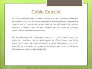 Cable Coaxial
El cable coaxial consiste en un conductor central, ya sea en hebras o sólido, que
está rodeado por una capa de material aislante llamado dieléctrico el cual está
rodeado por un blindaje hecho de papel de aluminio, hebras de alambre
trenzado, o ambos. Fuera de este blindaje hay una vaina de aislación
protectora que forma la funda del cable.



Todos los elementos del cable coaxial rodean al conductor central, como los
anillos de crecimiento de un árbol rodean al núcleo. Puesto que todos
comparten el mismo eje, esta construcción se denomina coaxial, o abreviado,
coax. El coax es el medio más ampliamente utilizado para transportar elevadas
frecuencias de radio a través del alambre.
 