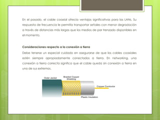 En el pasado, el cable coaxial ofrecía ventajas significativas para las LANs. Su
respuesta de frecuencia le permitía transportar señales con menor degradación
a través de distancias más largas que los medios de par trenzado disponibles en
el momento.



Consideraciones respecto a la conexión a tierra

Debe tenerse un especial cuidado en asegurarse de que los cables coaxiales
estén siempre apropiadamente conectados a tierra. En networking, una
conexión a tierra correcta significa que el cable queda sin conexión a tierra en
uno de sus extremos.
 