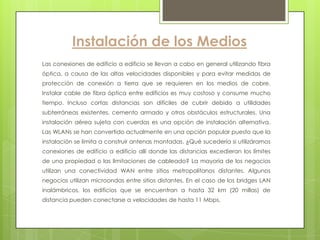 Instalación de los Medios
Las conexiones de edificio a edificio se llevan a cabo en general utilizando fibra
óptica, a causa de las altas velocidades disponibles y para evitar medidas de
protección de conexión a tierra que se requieren en los medios de cobre.
Instalar cable de fibra óptica entre edificios es muy costoso y consume mucho
tiempo. Incluso cortas distancias son difíciles de cubrir debido a utilidades
subterráneas existentes, cemento armado y otros obstáculos estructurales. Una
instalación aérea sujeta con cuerdas es una opción de instalación alternativa.
Las WLANs se han convertido actualmente en una opción popular puesto que la
instalación se limita a construir antenas montadas. ¿Qué sucedería si utilizáramos
conexiones de edificio a edificio allí donde las distancias excedieran los límites
de una propiedad o las limitaciones de cableado? La mayoría de los negocios
utilizan una conectividad WAN entre sitios metropolitanos distantes. Algunos
negocios utilizan microondas entre sitios distantes. En el caso de los bridges LAN
inalámbricos, los edificios que se encuentran a hasta 32 km (20 millas) de
distancia pueden conectarse a velocidades de hasta 11 Mbps.
 