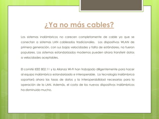 ¿Ya no más cables?
Los sistemas inalámbricos no carecen completamente de cable ya que se
conectan a sistemas LAN cableados tradicionales.      Los dispositivos WLAN de
primera generación, con sus bajas velocidades y falta de estándares, no fueron
populares. Los sistemas estandarizados modernos pueden ahora transferir datos
a velocidades aceptables.



El comité IEEE 802.11 y la Alianza Wi-Fi han trabajado diligentemente para hacer
al equipo inalámbrico estandarizado e interoperable. La tecnología inalámbrica
soportará ahora las tasas de datos y la interoperabilidad necesarias para la
operación de la LAN. Además, el costo de los nuevos dispositivos inalámbricos
ha disminuido mucho.
 