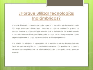 ¿Porque utilizar tecnologías
              Inalámbricas?
Las LANs Ethernet cableadas actuales operan a velocidades de alrededor de
100 Mbps en la capa de acceso, 1 Gbps en la capa de distribución, y hasta 10
Gbps a nivel de la capa principal mientras que la mayoría de las WLANs operan
a una velocidad de 11 Mbps a 54 Mbps en la capa de acceso y no tienen como
objetivo operar en la capa de distribución o en la capa principal.


Las WLANs no eliminan la necesidad de la existencia de los Proveedores de
Servicios de Internet (ISPs). La conectividad a Internet aún requiere de acuerdos
de servicios con portadoras de intercambio locales o ISPs para un acceso a la
Internet.
 