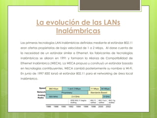 La evolución de las LANs
                Inalámbricas
Las primeras tecnologías LAN inalámbricas definidas mediante el estándar 802.11
eran ofertas propietarias de baja velocidad de 1 a 2 Mbps. Al darse cuenta de
la necesidad de un estándar similar a Ethernet, los fabricantes de tecnologías
inalámbricas se aliaron en 1991 y formaron la Alianza de Compatibilidad de
Ethernet Inalámbrica (WECA). La WECA propuso y construyó un estándar basado
en tecnologías contribuyentes. WECA cambió posteriormente su nombre a Wi-Fi.
En junio de 1997 IEEE lanzó el estándar 802.11 para el networking de área local
inalámbrico.
 