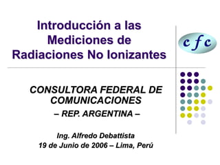 Introducción a las
Mediciones de
Radiaciones No Ionizantes
CONSULTORA FEDERAL DE
COMUNICACIONES
– REP. ARGENTINA –
Ing. Alfredo Debattista
19 de Junio de 2006 – Lima, Perú
 