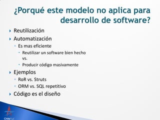    Reutilización
   Automatización
    ◦ Es mas eficiente
       Reutilizar un software bien hecho
        vs.
       Producir código masivamente
   Ejemplos
    ◦ RoR vs. Struts
    ◦ ORM vs. SQL repetitivo
   Código es el diseño
 