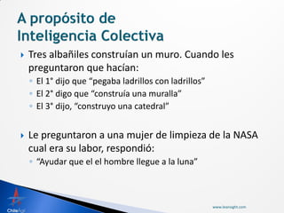    Tres albañiles construían un muro. Cuando les
    preguntaron que hacían:
    ◦ El 1° dijo que “pegaba ladrillos con ladrillos”
    ◦ El 2° digo que “construía una muralla”
    ◦ El 3° dijo, “construyo una catedral”


   Le preguntaron a una mujer de limpieza de la NASA
    cual era su labor, respondió:
    ◦ “Ayudar que el el hombre llegue a la luna”



                                                        www.leansight.com
 