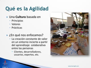   Una Cultura basada en
    ◦ Principios
    ◦ Valores
    ◦ Prácticas

   ¿En qué nos enfocamos?
    ◦ La creación constante de valor
      en un entorno incierto a partir
      del aprendizaje colaborativo
      entre las personas
       Clientes, desarrolladores,
        usuarios, expertos, etc.



                                        www.leansight.com
 