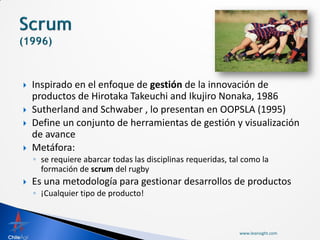    Inspirado en el enfoque de gestión de la innovación de
    productos de Hirotaka Takeuchi and Ikujiro Nonaka, 1986
   Sutherland and Schwaber , lo presentan en OOPSLA (1995)
   Define un conjunto de herramientas de gestión y visualización
    de avance
   Metáfora:
    ◦ se requiere abarcar todas las disciplinas requeridas, tal como la
      formación de scrum del rugby
   Es una metodología para gestionar desarrollos de productos
    ◦ ¡Cualquier tipo de producto!



                                                              www.leansight.com
 