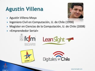    Agustín Villena Moya
   Ingeniero Civil en Computación, U. de Chile (1998)
   Magister en Ciencias de la Computación, U. de Chile (2008)
   «Emprendedor Serial»




                                                   www.leansight.com
 