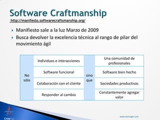    Manifiesto sale a la luz Marzo de 2009
   Busca devolver la excelencia técnica al rango de pilar del
    movimiento ágil

                                                     Una comunidad de
              Individuos e interacciones
                                                       profesionales

                  Software funcional                Software bien hecho
        No                                  sino
       sólo                                 que
              Colaboración con el cliente          Sociedades productivas

                                                   Constantemente agregar
                Responder al cambio
                                                            valor



                                                              www.leansight.com
 