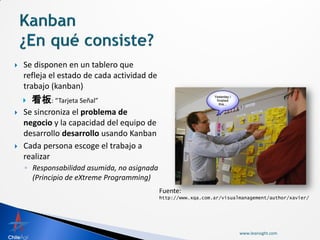    Se disponen en un tablero que
    refleja el estado de cada actividad de
    trabajo (kanban)
       看板: “Tarjeta Señal”
   Se sincroniza el problema de
    negocio y la capacidad del equipo de
    desarrollo desarrollo usando Kanban
   Cada persona escoge el trabajo a
    realizar
    ◦ Responsabilidad asumida, no asignada
      (Principio de eXtreme Programming)
                                             Fuente:
                                             http://www.xqa.com.ar/visualmanagement/author/xavier/




                                                                         www.leansight.com
 