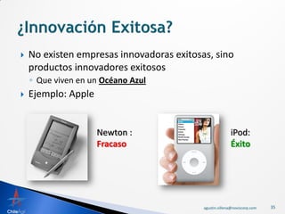    No existen empresas innovadoras exitosas, sino
    productos innovadores exitosos
    ◦ Que viven en un Océano Azul
   Ejemplo: Apple


                     Newton :                            iPod:
                     Fracaso                             Éxito




                                           agustin.villena@noviscorp.com   35
 