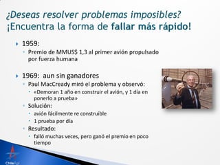    1959:
    ◦ Premio de MMUS$ 1,3 al primer avión propulsado
      por fuerza humana

   1969: aun sin ganadores
    ◦ Paul MacCready miró el problema y observó:
       «Demoran 1 año en construir el avión, y 1 día en
        ponerlo a prueba»
    ◦ Solución:
       avión fácilmente re construible
       1 prueba por día
    ◦ Resultado:
       falló muchas veces, pero ganó el premio en poco
        tiempo
 