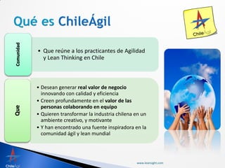 Comunidad




            • Que reúne a los practicantes de Agilidad
              y Lean Thinking en Chile



            • Desean generar real valor de negocio
              innovando con calidad y eficiencia
            • Creen profundamente en el valor de las
              personas colaborando en equipo
Que




            • Quieren transformar la industria chilena en un
              ambiente creativo, y motivante
            • Y han encontrado una fuente inspiradora en la
              comunidad ágil y lean mundial




                                                       www.leansight.com
 