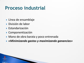    Línea de ensamblaje
   División de labor
   Estandarización
   Componentización
   Mano de obra barata y poco entrenada
   «Minimizando gastos y maximizando ganancias»
 