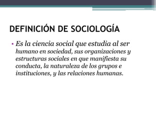 DEFINICIÓN DE SOCIOLOGÍA
• Es la ciencia social que estudia al ser
humano en sociedad, sus organizaciones y
estructuras sociales en que manifiesta su
conducta, la naturaleza de los grupos e
instituciones, y las relaciones humanas.

 