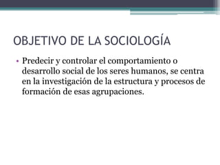 OBJETIVO DE LA SOCIOLOGÍA
• Predecir y controlar el comportamiento o
desarrollo social de los seres humanos, se centra
en la investigación de la estructura y procesos de
formación de esas agrupaciones.

 