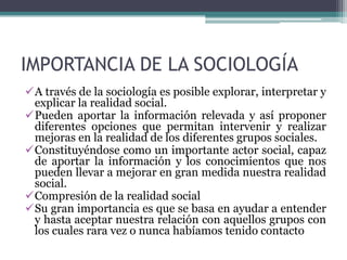 IMPORTANCIA DE LA SOCIOLOGÍA
A través de la sociología es posible explorar, interpretar y
explicar la realidad social.
Pueden aportar la información relevada y así proponer
diferentes opciones que permitan intervenir y realizar
mejoras en la realidad de los diferentes grupos sociales.
Constituyéndose como un importante actor social, capaz
de aportar la información y los conocimientos que nos
pueden llevar a mejorar en gran medida nuestra realidad
social.
Compresión de la realidad social
Su gran importancia es que se basa en ayudar a entender
y hasta aceptar nuestra relación con aquellos grupos con
los cuales rara vez o nunca habíamos tenido contacto

 