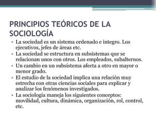 PRINCIPIOS TEÓRICOS DE LA
SOCIOLOGÍA
• La sociedad es un sistema ordenado e íntegro. Los
ejecutivos, jefes de áreas etc.
• La sociedad se estructura en subsistemas que se
relacionan unos con otros. Los empleados, subalternos.
• Un cambio en un subsistema afecta a otro en mayor o
menor grado.
• El estudio de la sociedad implica una relación muy
estrecha con otras ciencias sociales para explicar y
analizar los fenómenos investigados.
• La sociología maneja los siguientes conceptos:
movilidad, cultura, dinámica, organización, rol, control,
etc.

 