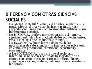 DIFERENCIA CON OTRAS CIENCIAS
SOCIALES

• LA ANTROPOLOGÍA, estudia al hombre, relativo a sus
producciones, el arte y sus técnicas, sus mitos y sus
supersticiones, más que al conocimiento científico de sus
instituciones sociales.
• LA HISTORIA, prefiere narrar el pasado del hombre,
siguiendo más bien la cronología de los acontecimientos,
y no la ideología que los motivó e influyó.
• LA ECONOMÍA, busca los satisfactores de las
necesidades de subsistencia, y se interesa por sobre todo
en cómo son producidos, cambiados, repartidos y
consumidos.
• A LA SOCIOLOGÍA, lo mismo que al sociólogo,
interesan las relaciones dentro de la sociedad, no en
cuanto son económicas, políticas o jurídicas, sino en
cuanto son sociales, es decir, del hombre relacionado con
los demás.

 