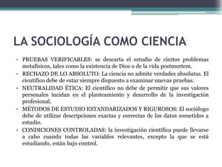 LA SOCIOLOGÍA COMO CIENCIA
• PRUEBAS VERIFICABLES: se descarta el estudio de ciertos problemas
metafísicos, tales como la existencia de Dios o de la vida postmortem.
• RECHAZO DE LO ABSOLUTO: La ciencia no admite verdades absolutas. El
científico debe de estar siempre dispuesto a examinar nuevas pruebas.
• NEUTRALIDAD ÉTICA: El científico no debe de permitir que sus valores
personales incidan en el planteamiento y desarrollo de la investigación
profesional.
• MÉTODOS DE ESTUDIO ESTANDARIZADOS Y RIGUROSOS: El sociólogo
debe de utilizar descripciones exactas y correctas de los datos sometidos a
estudio.
• CONDICIONES CONTROLADAS: la investigación científica puede llevarse
a cabo cuando todas las variables relevantes, excepto la que se está
estudiando, están bajo control.

 