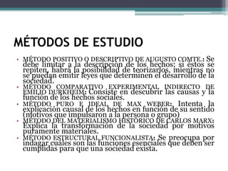 MÉTODOS DE ESTUDIO
• MÉTODO POSITIVO O DESCRIPTIVO DE AUGUSTO COMTE.: Se

•
•
•
•

debe limitar a la descripción de los hechos; si éstos se
repiten, habrá la posibilidad de teorizarlos, mientras no
se puedan emitir leyes que determinen el desarrollo de la
sociedad.
MÉTODO COMPARATIVO EXPERIMENTAL INDIRECTO DE
EMILIO DURKHEIM: Consiste en descubrir las causas y la
función de los hechos sociales.
MÉTODO PURO E IDEAL DE MAX WEBER: Intenta la
explicación causal de los hechos en función de su sentido
(motivos que impulsaron a la persona o grupo)
MÉTODO DEL MATERIALISMO HISTÓRICO DE CARLOS MARX:
Explica la transformación de la sociedad por motivos
puramente materiales.
MÉTODO ESTRUCTURAL FUNCIONALISTA: Se preocupa por
indagar cuáles son las funciones esenciales que deben ser
cumplidas para que una sociedad exista.

 
