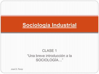 CLASE 1
“Una breve introducción a la
SOCIOLOGÍA…”
Sociología Industrial
José D. Perez
 