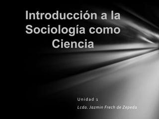 Introducción a la
Sociología como
     Ciencia



         Unidad 1
         Lcda. Jazmin Frech de Zepeda
 