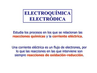 ELECTROQUÍMICA
ELECTRÓDICA
Estudia los procesos en los que se relacionan las
reacciones químicas y la corriente eléctrica.
Una corriente eléctrica es un flujo de electrones, por
lo que las reacciones en las que interviene son
siempre reacciones de oxidación-reducción.

 