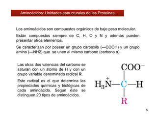 Los aminoácidos son compuestos orgánicos de bajo peso molecular.
Están compuestos siempre de C, H, O y N y además pueden
presentar otros elementos.
Se caracterizan por poseer un grupo carboxilo (—COOH) y un grupo
amino (—NH2) que se unen al mismo carbono (carbono α).
5
Las otras dos valencias del carbono se
saturan con un átomo de H y con un
grupo variable denominado radical R.
Este radical es el que determina las
propiedades químicas y biológicas de
cada aminoácido. Según éste se
distinguen 20 tipos de aminoácidos.
Aminoácidos: Unidades estructurales de las Proteínas
 