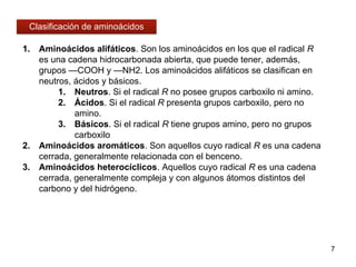 1. Aminoácidos alifáticos. Son los aminoácidos en los que el radical R
es una cadena hidrocarbonada abierta, que puede tener, además,
grupos —COOH y —NH2. Los aminoácidos alifáticos se clasifican en
neutros, ácidos y básicos.
1. Neutros. Si el radical R no posee grupos carboxilo ni amino.
2. Ácidos. Si el radical R presenta grupos carboxilo, pero no
amino.
3. Básicos. Si el radical R tiene grupos amino, pero no grupos
carboxilo
2. Aminoácidos aromáticos. Son aquellos cuyo radical R es una cadena
cerrada, generalmente relacionada con el benceno.
3. Aminoácidos heterocíclicos. Aquellos cuyo radical R es una cadena
cerrada, generalmente compleja y con algunos átomos distintos del
carbono y del hidrógeno.
7
Clasificación de aminoácidos
 