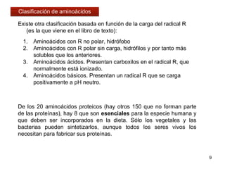 1. Aminoácidos con R no polar, hidrófobo
2. Aminoácidos con R polar sin carga, hidrófilos y por tanto más
solubles que los anteriores.
3. Aminoácidos ácidos. Presentan carboxilos en el radical R, que
normalmente está ionizado.
4. Aminoácidos básicos. Presentan un radical R que se carga
positivamente a pH neutro.
Existe otra clasificación basada en función de la carga del radical R
(es la que viene en el libro de texto):
De los 20 aminoácidos proteicos (hay otros 150 que no forman parte
de las proteínas), hay 8 que son esenciales para la especie humana y
que deben ser incorporados en la dieta. Sólo los vegetales y las
bacterias pueden sintetizarlos, aunque todos los seres vivos los
necesitan para fabricar sus proteínas.
9
Clasificación de aminoácidos
 