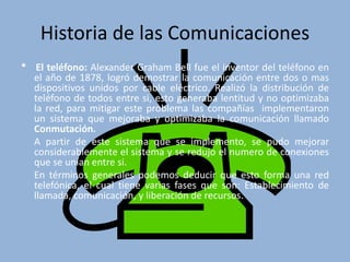 Historia de las Comunicaciones 
* El teléfono: Alexander Graham Bell fue el inventor del teléfono en 
el año de 1878, logró demostrar la comunicación entre dos o mas 
dispositivos unidos por cable eléctrico. Realizó la distribución de 
teléfono de todos entre si, esto generaba lentitud y no optimizaba 
la red, para mitigar este problema las compañías implementaron 
un sistema que mejoraba y optimizaba la comunicación llamado 
Conmutación. 
A partir de este sistema que se implemento, se pudo mejorar 
considerablemente el sistema y se redujo el numero de conexiones 
que se unían entre si. 
En términos generales podemos deducir que esto forma una red 
telefónica, el cual tiene varias fases que son: Establecimiento de 
llamada, comunicación, y liberación de recursos. 
 