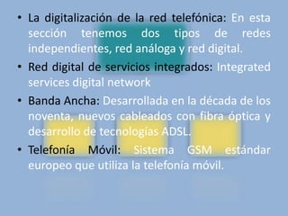 • La digitalización de la red telefónica: En esta 
sección tenemos dos tipos de redes 
independientes, red análoga y red digital. 
• Red digital de servicios integrados: Integrated 
services digital network 
• Banda Ancha: Desarrollada en la década de los 
noventa, nuevos cableados con fibra óptica y 
desarrollo de tecnologías ADSL. 
• Telefonía Móvil: Sistema GSM estándar 
europeo que utiliza la telefonía móvil. 
 