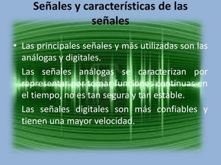 Señales y características de las 
señales 
• Las principales señales y más utilizadas son las 
análogas y digitales. 
Las señales análogas se caracterizan por 
representar por tomar funciones continuas en 
el tiempo, no es tan segura y tan estable. 
Las señales digitales son más confiables y 
tienen una mayor velocidad. 
 