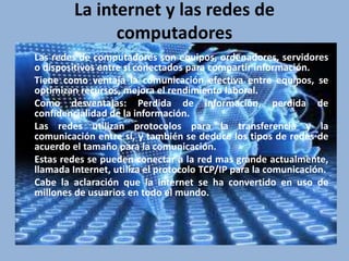 La internet y las redes de 
computadores 
Las redes de computadores son equipos, ordenadores, servidores 
o dispositivos entre si conectados para compartir información. 
Tiene como ventaja la comunicación efectiva entre equipos, se 
optimizan recursos, mejora el rendimiento laboral. 
Como desventajas: Perdida de información, perdida de 
confidencialidad de la información. 
Las redes utilizan protocolos para la transferencia y la 
comunicación entre sí, y también se deduce los tipos de redes de 
acuerdo el tamaño para la comunicación. 
Estas redes se pueden conectar a la red mas grande actualmente, 
llamada Internet, utiliza el protocolo TCP/IP para la comunicación. 
Cabe la aclaración que la internet se ha convertido en uso de 
millones de usuarios en todo el mundo. 
