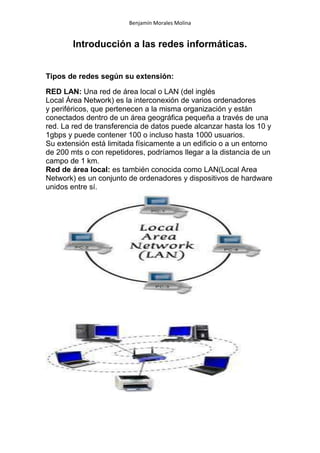 Benjamín Morales Molina
Introducción a las redes informáticas.
Tipos de redes según su extensión:
RED LAN: Una red de área local o LAN (del inglés
Local Área Network) es la interconexión de varios ordenadores
y periféricos, que pertenecen a la misma organización y están
conectados dentro de un área geográfica pequeña a través de una
red. La red de transferencia de datos puede alcanzar hasta los 10 y
1gbps y puede contener 100 o incluso hasta 1000 usuarios.
Su extensión está limitada físicamente a un edificio o a un entorno
de 200 mts o con repetidores, podríamos llegar a la distancia de un
campo de 1 km.
Red de área local: es también conocida como LAN(Local Area
Network) es un conjunto de ordenadores y dispositivos de hardware
unidos entre sí.
 