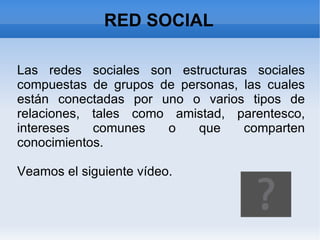 RED SOCIAL Las redes sociales son estructuras sociales compuestas de grupos de personas, las cuales están conectadas por uno o varios tipos de relaciones, tales como amistad, parentesco, intereses comunes o que comparten conocimientos. Veamos el siguiente vídeo. 