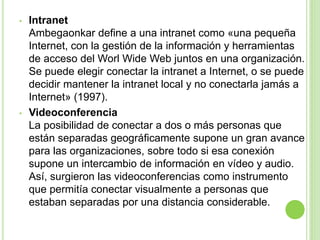 • Intranet
Ambegaonkar define a una intranet como «una pequeña
Internet, con la gestión de la información y herramientas
de acceso del Worl Wide Web juntos en una organización.
Se puede elegir conectar la intranet a Internet, o se puede
decidir mantener la intranet local y no conectarla jamás a
Internet» (1997).
• Videoconferencia
La posibilidad de conectar a dos o más personas que
están separadas geográficamente supone un gran avance
para las organizaciones, sobre todo si esa conexión
supone un intercambio de información en vídeo y audio.
Así, surgieron las videoconferencias como instrumento
que permitía conectar visualmente a personas que
estaban separadas por una distancia considerable.
 