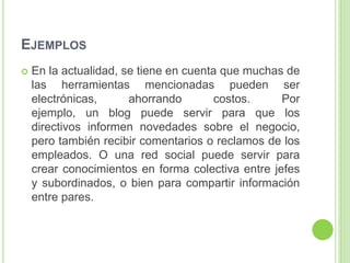 EJEMPLOS
 En la actualidad, se tiene en cuenta que muchas de
las herramientas mencionadas pueden ser
electrónicas, ahorrando costos. Por
ejemplo, un blog puede servir para que los
directivos informen novedades sobre el negocio,
pero también recibir comentarios o reclamos de los
empleados. O una red social puede servir para
crear conocimientos en forma colectiva entre jefes
y subordinados, o bien para compartir información
entre pares.
 
