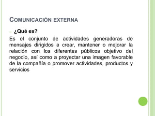COMUNICACIÓN EXTERNA
o ¿Qué es?
Es el conjunto de actividades generadoras de
mensajes dirigidos a crear, mantener o mejorar la
relación con los diferentes públicos objetivo del
negocio, así como a proyectar una imagen favorable
de la compañía o promover actividades, productos y
servicios
 