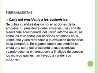 HERRAMIENTAS
 Carta del presidente a los accionistas:
Se utiliza cuando éstos compran acciones de la
empresa. El presidente debe enviarles una carta de
bienvenida acompañada del último informe anual, así
como los dividendos por acciones obtenidos en el
último año y una referencia a la evolución accionarial
de la compañía. En algunas empresas también se
envía una carta del presidente a los accionistas
cuando dejan la empresa, con la finalidad de conocer
los motivos que les han llevado a vender sus
acciones.
 
