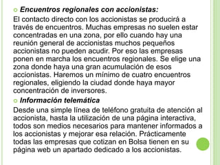  Encuentros regionales con accionistas:
El contacto directo con los accionistas se producirá a
través de encuentros. Muchas empresas no suelen estar
concentradas en una zona, por ello cuando hay una
reunión general de accionistas muchos pequeños
accionistas no pueden acudir. Por eso las empresas
ponen en marcha los encuentros regionales. Se elige una
zona donde haya una gran acumulación de esos
accionistas. Haremos un mínimo de cuatro encuentros
regionales, eligiendo la ciudad donde haya mayor
concentración de inversores.
 Información telemática
Desde una simple línea de teléfono gratuita de atención al
accionista, hasta la utilización de una página interactiva,
todos son medios necesarios para mantener informados a
los accionistas y mejorar esa relación. Prácticamente
todas las empresas que cotizan en Bolsa tienen en su
página web un apartado dedicado a los accionistas.
 