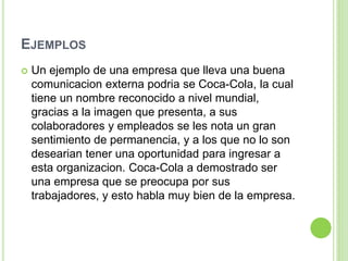 EJEMPLOS
 Un ejemplo de una empresa que lleva una buena
comunicacion externa podria se Coca-Cola, la cual
tiene un nombre reconocido a nivel mundial,
gracias a la imagen que presenta, a sus
colaboradores y empleados se les nota un gran
sentimiento de permanencia, y a los que no lo son
desearian tener una oportunidad para ingresar a
esta organizacion. Coca-Cola a demostrado ser
una empresa que se preocupa por sus
trabajadores, y esto habla muy bien de la empresa.
 