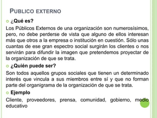 PUBLICO EXTERNO
 ¿Qué es?
Los Públicos Externos de una organización son numerosísimos,
pero, no debe perderse de vista que alguno de ellos interesan
más que otros a la empresa o institución en cuestión. Sólo unas
cuantas de ese gran espectro social surgirán los clientes o nos
servirán para difundir la imagen que pretendemos proyectar de
la organización de que se trata.
 ¿Quién puede ser?
Son todos aquellos grupos sociales que tienen un determinado
interés que vincula a sus miembros entre sí y que no forman
parte del organigrama de la organización de que se trata.
 Ejemplo
Cliente, proveedores, prensa, comunidad, gobierno, medio
educativo
 