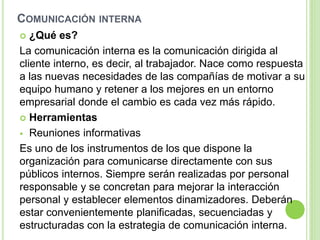 COMUNICACIÓN INTERNA
 ¿Qué es?
La comunicación interna es la comunicación dirigida al
cliente interno, es decir, al trabajador. Nace como respuesta
a las nuevas necesidades de las compañías de motivar a su
equipo humano y retener a los mejores en un entorno
empresarial donde el cambio es cada vez más rápido.
 Herramientas
 Reuniones informativas
Es uno de los instrumentos de los que dispone la
organización para comunicarse directamente con sus
públicos internos. Siempre serán realizadas por personal
responsable y se concretan para mejorar la interacción
personal y establecer elementos dinamizadores. Deberán
estar convenientemente planificadas, secuenciadas y
estructuradas con la estrategia de comunicación interna.
 
