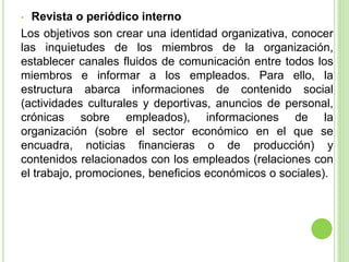• Revista o periódico interno
Los objetivos son crear una identidad organizativa, conocer
las inquietudes de los miembros de la organización,
establecer canales fluidos de comunicación entre todos los
miembros e informar a los empleados. Para ello, la
estructura abarca informaciones de contenido social
(actividades culturales y deportivas, anuncios de personal,
crónicas sobre empleados), informaciones de la
organización (sobre el sector económico en el que se
encuadra, noticias financieras o de producción) y
contenidos relacionados con los empleados (relaciones con
el trabajo, promociones, beneficios económicos o sociales).
 