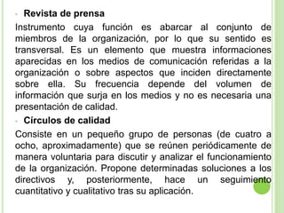 • Revista de prensa
Instrumento cuya función es abarcar al conjunto de
miembros de la organización, por lo que su sentido es
transversal. Es un elemento que muestra informaciones
aparecidas en los medios de comunicación referidas a la
organización o sobre aspectos que inciden directamente
sobre ella. Su frecuencia depende del volumen de
información que surja en los medios y no es necesaria una
presentación de calidad.
• Círculos de calidad
Consiste en un pequeño grupo de personas (de cuatro a
ocho, aproximadamente) que se reúnen periódicamente de
manera voluntaria para discutir y analizar el funcionamiento
de la organización. Propone determinadas soluciones a los
directivos y, posteriormente, hace un seguimiento
cuantitativo y cualitativo tras su aplicación.
 